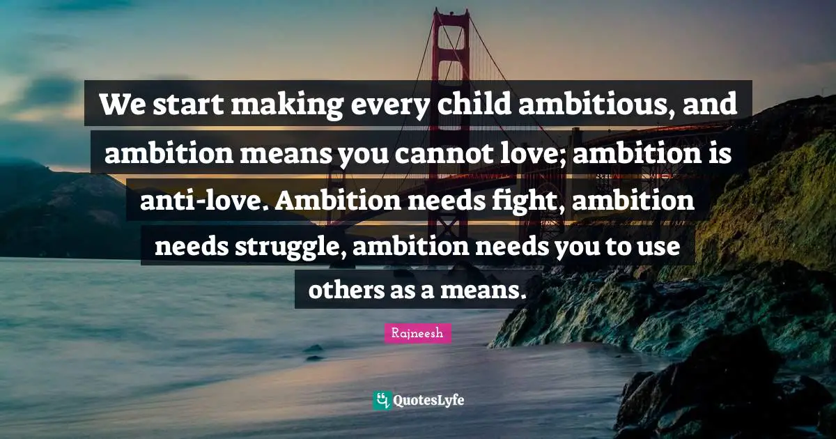 We start making every child ambitious, and ambition means you cannot love; ambition is anti-love. Ambition needs fight, ambition needs struggle, ambition needs you to use others as a means.