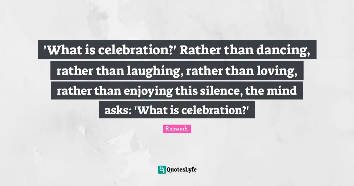 'What is celebration?' Rather than dancing, rather than laughing, rather than loving, rather than enjoying this silence, the mind asks: 'What is celebration?'
