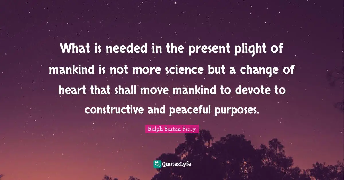 What is needed in the present plight of mankind is not more science but a change of heart that shall move mankind to devote to constructive and peaceful purposes.