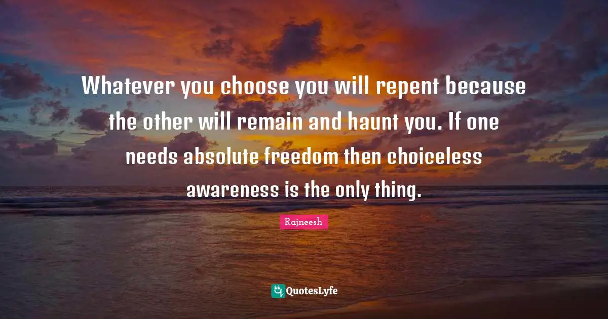 Whatever you choose you will repent because the other will remain and haunt you. If one needs absolute freedom then choiceless awareness is the only thing.