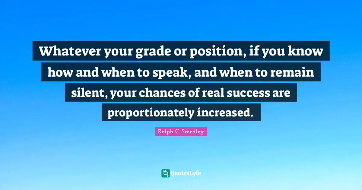 Ralph C. Smedley Quotes: Whatever your grade or position, if you know how and when to speak, and when to remain silent, your chances of real success are proportionately increased.