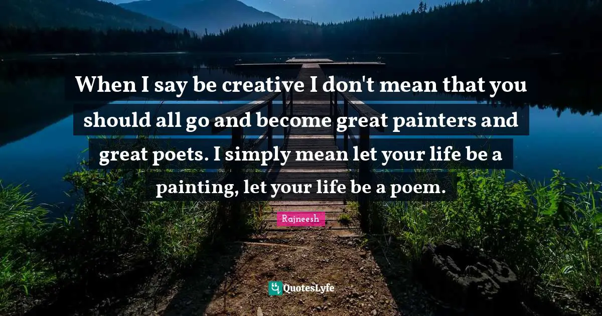 When I say be creative I don't mean that you should all go and become great painters and great poets. I simply mean let your life be a painting, let your life be a poem.