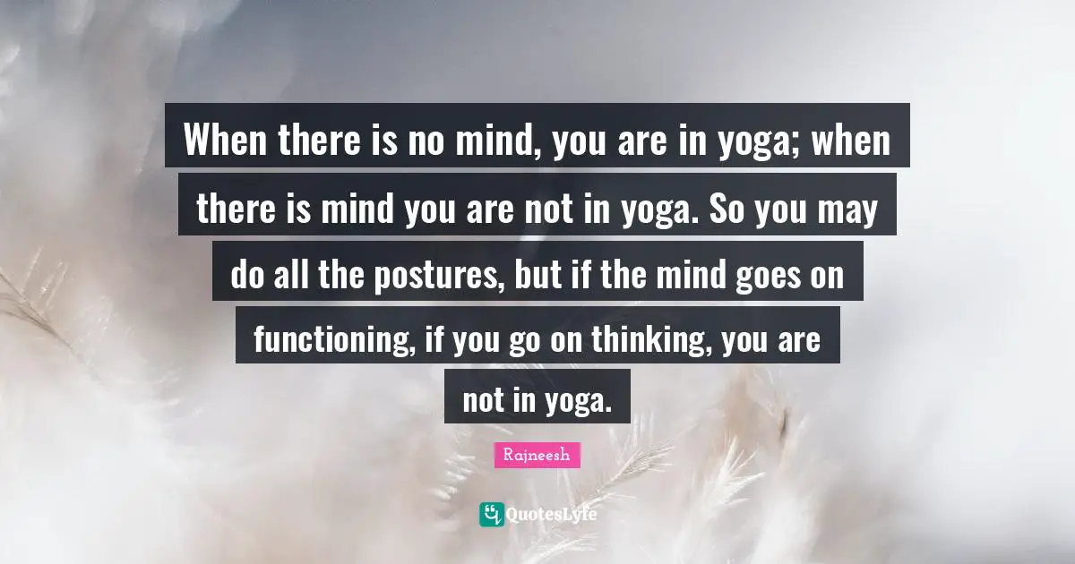 When there is no mind, you are in yoga; when there is mind you are not in yoga. So you may do all the postures, but if the mind goes on functioning, if you go on thinking, you are not in yoga.