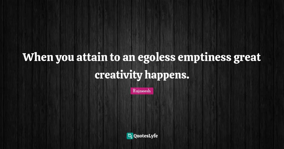 When you attain to an egoless emptiness great creativity happens.