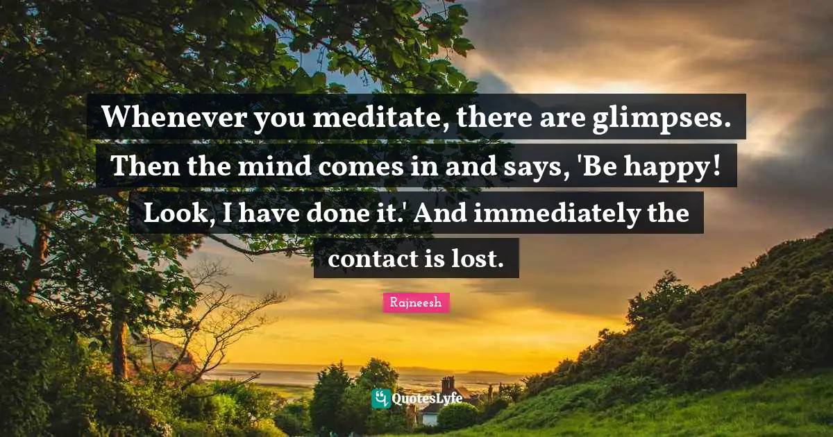 Whenever you meditate, there are glimpses. Then the mind comes in and says, 'Be happy! Look, I have done it.' And immediately the contact is lost.