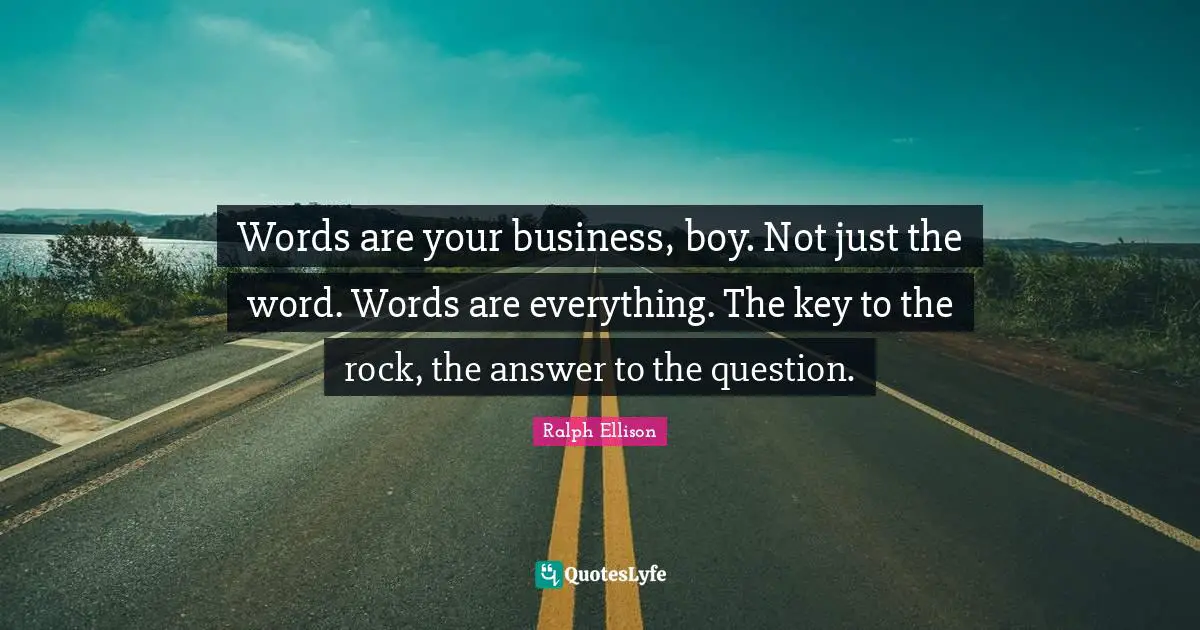 Ralph Ellison Quotes: "Words are your business, boy. Not just the word. Words are everything. The key to the rock, the answer to the question."