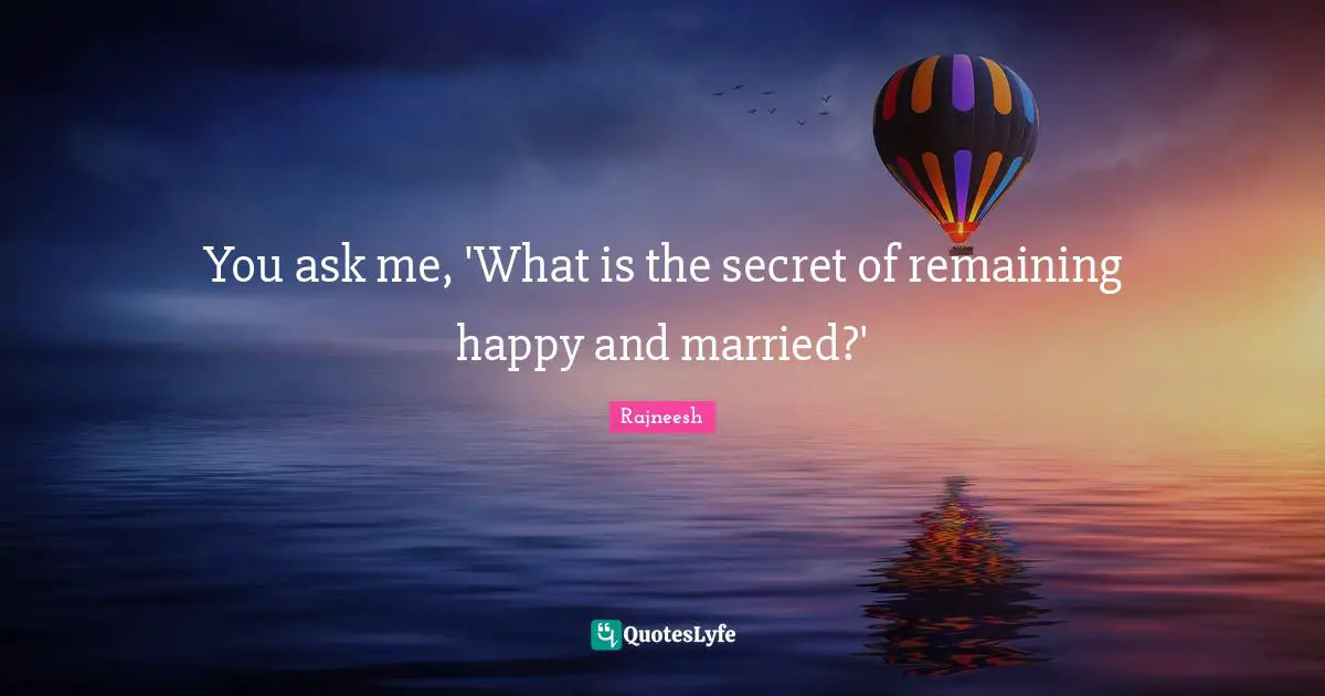 You ask me, 'What is the secret of remaining happy and married?'