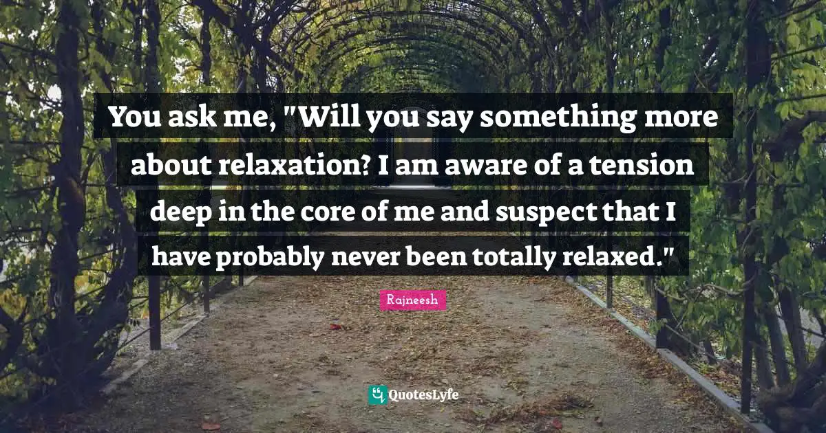 You ask me, "Will you say something more about relaxation? I am aware of a tension deep in the core of me and suspect that I have probably never been totally relaxed."