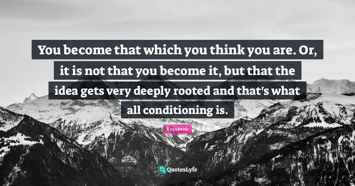You become that which you think you are. Or, it is not that you become it, but that the idea gets very deeply rooted and that's what all conditioning is.