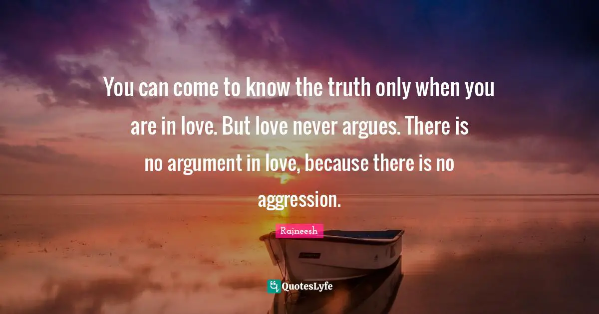 You can come to know the truth only when you are in love. But love never argues. There is no argument in love, because there is no aggression.