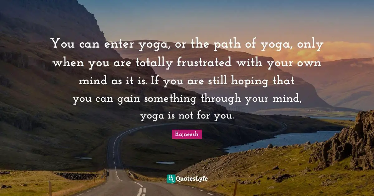 You can enter yoga, or the path of yoga, only when you are totally frustrated with your own mind as it is. If you are still hoping that you can gain something through your mind, yoga is not for you.