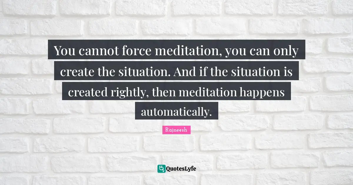 You cannot force meditation, you can only create the situation. And if the situation is created rightly, then meditation happens automatically.