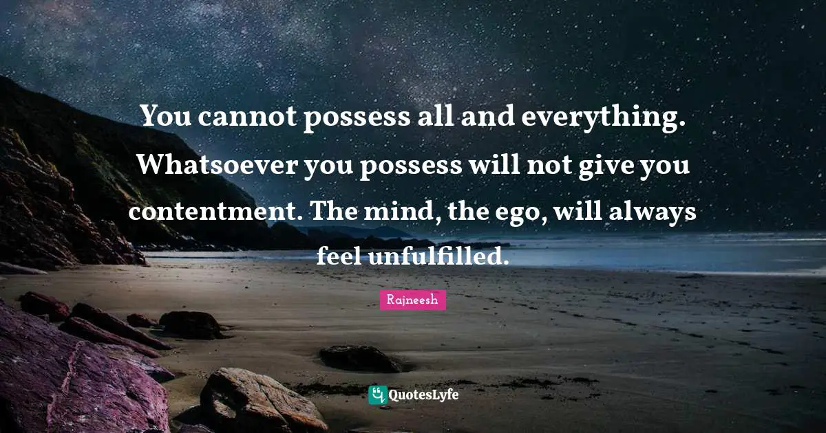 You cannot possess all and everything. Whatsoever you possess will not give you contentment. The mind, the ego, will always feel unfulfilled.
