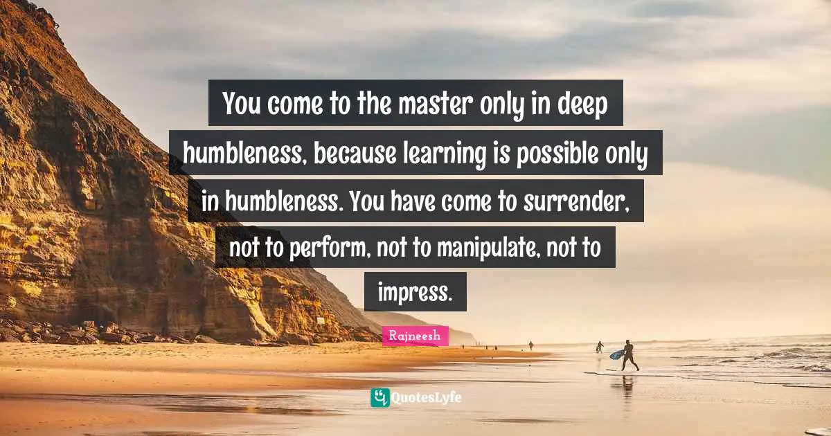 You come to the master only in deep humbleness, because learning is possible only in humbleness. You have come to surrender, not to perform, not to manipulate, not to impress.