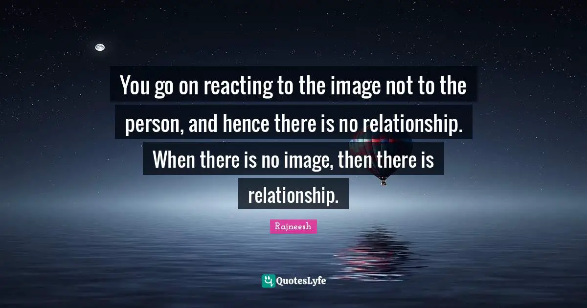 You go on reacting to the image not to the person, and hence there is no relationship. When there is no image, then there is relationship.