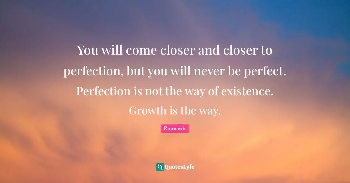 You will come closer and closer to perfection, but you will never be perfect. Perfection is not the way of existence. Growth is the way.