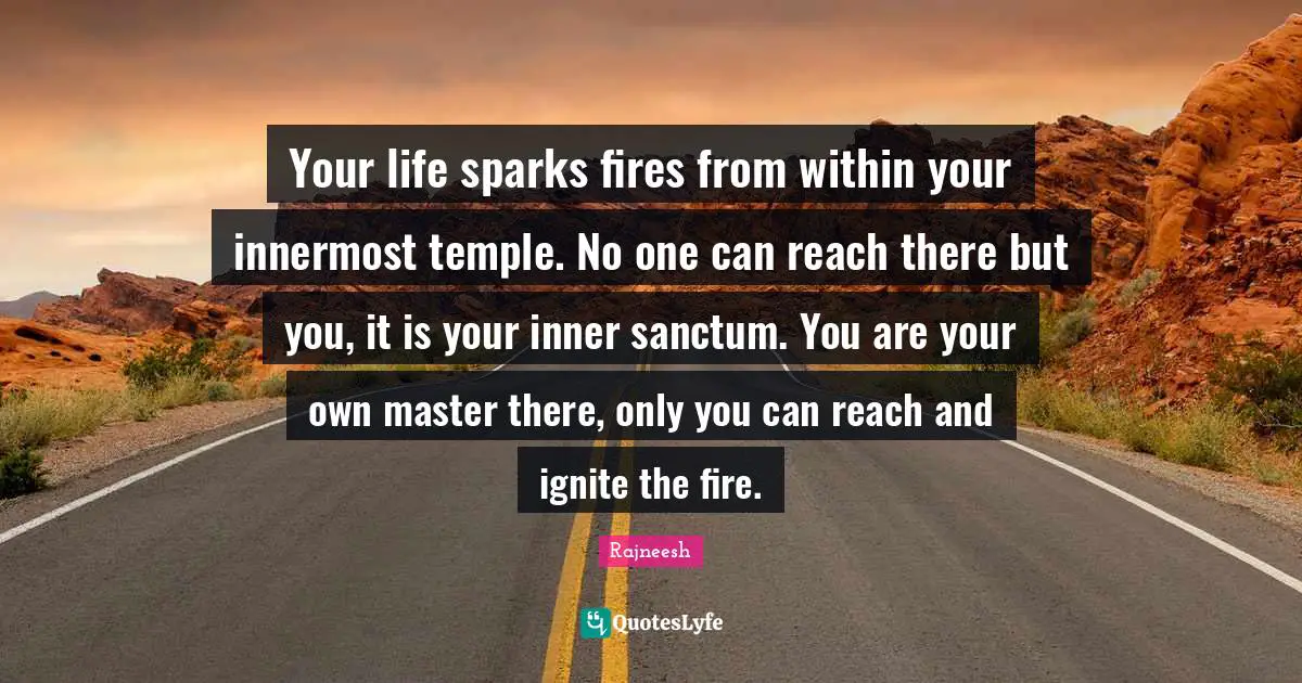 Ignite Quotes: "Your life sparks fires from within your innermost temple. No one can reach there but you, it is your inner sanctum. You are your own master there, only you can reach and ignite the fire."