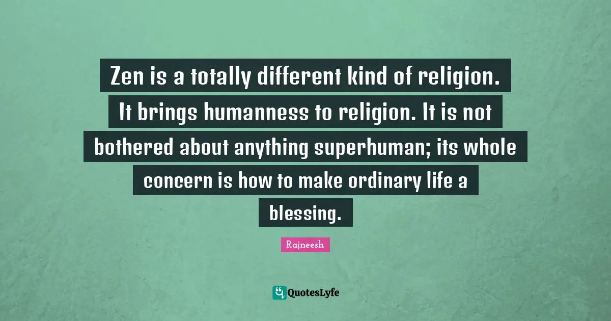 Zen is a totally different kind of religion. It brings humanness to religion. It is not bothered about anything superhuman; its whole concern is how to make ordinary life a blessing.