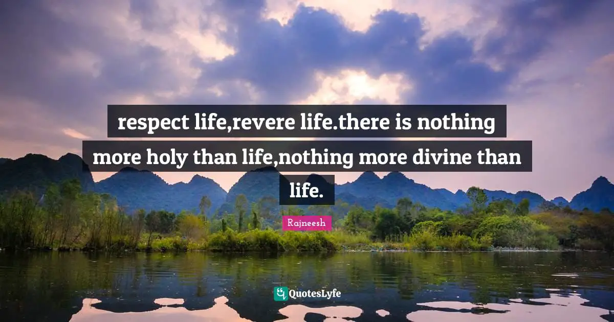 respect life,revere life.there is nothing more holy than life,nothing more divine than life.