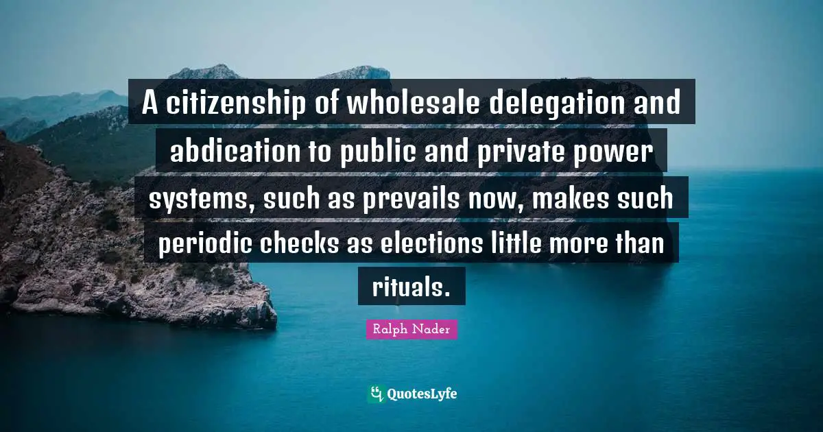 A citizenship of wholesale delegation and abdication to public and private power systems, such as prevails now, makes such periodic checks as elections little more than rituals.