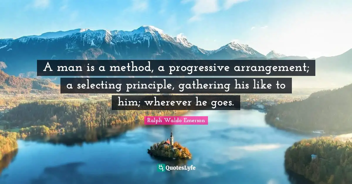 A man is a method, a progressive arrangement; a selecting principle, gathering his like to him; wherever he goes.