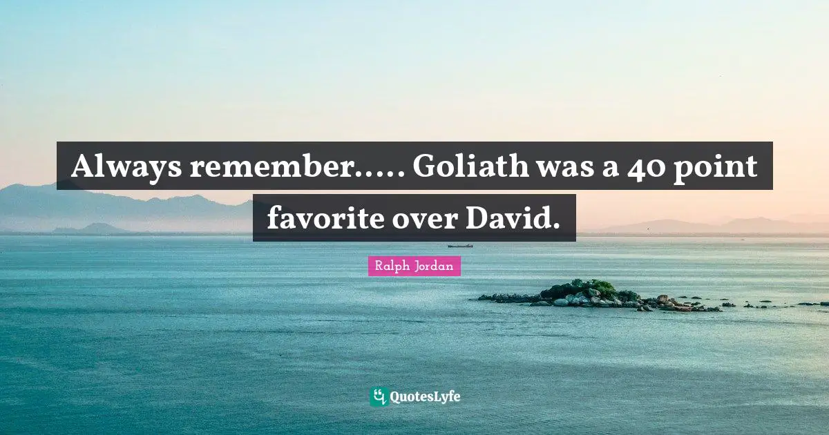 Always remember..... Goliath was a 40 point favorite over David.