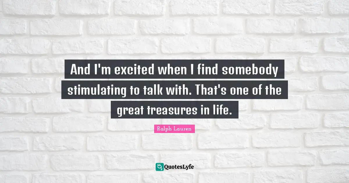 And I'm excited when I find somebody stimulating to talk with. That's one of the great treasures in life.