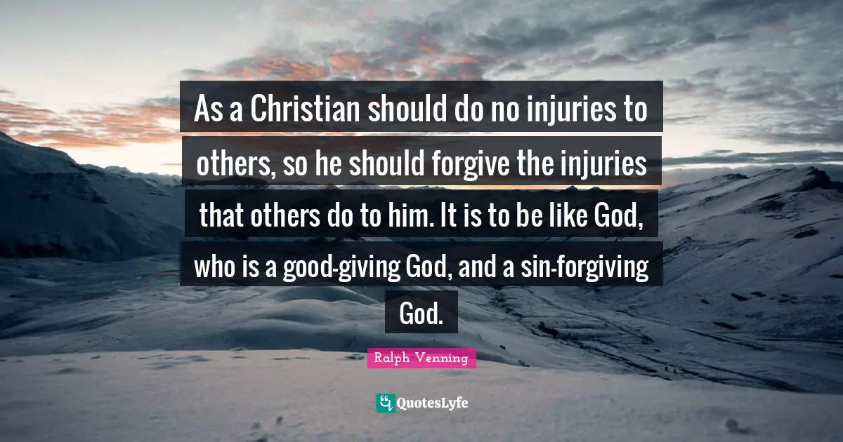 As a Christian should do no injuries to others, so he should forgive the injuries that others do to him. It is to be like God, who is a good-giving God, and a sin-forgiving God.