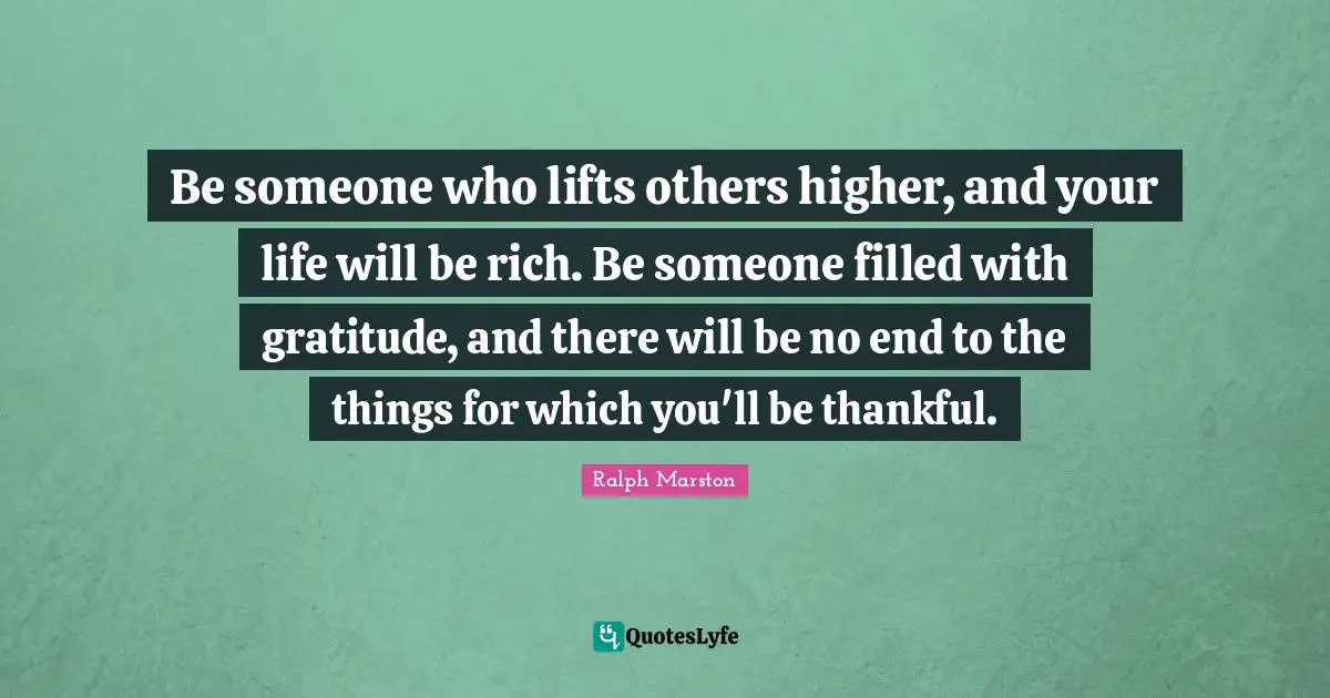 Be someone who lifts others higher, and your life will be rich. Be someone filled with gratitude, and there will be no end to the things for which you'll be thankful.