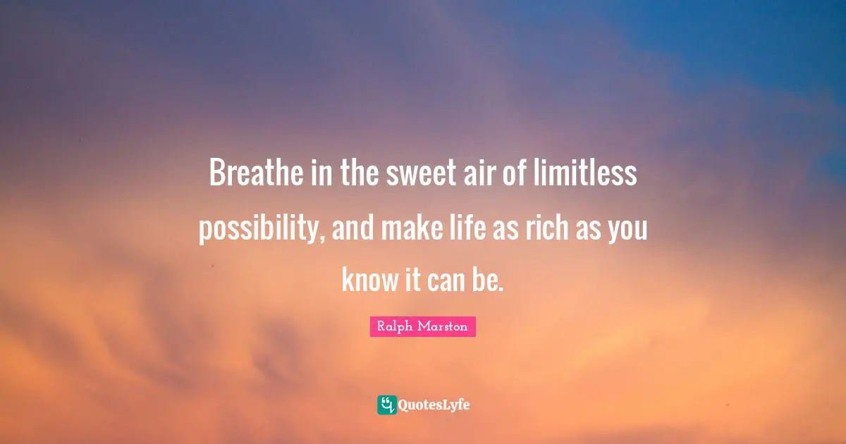 Breathe in the sweet air of limitless possibility, and make life as rich as you know it can be.
