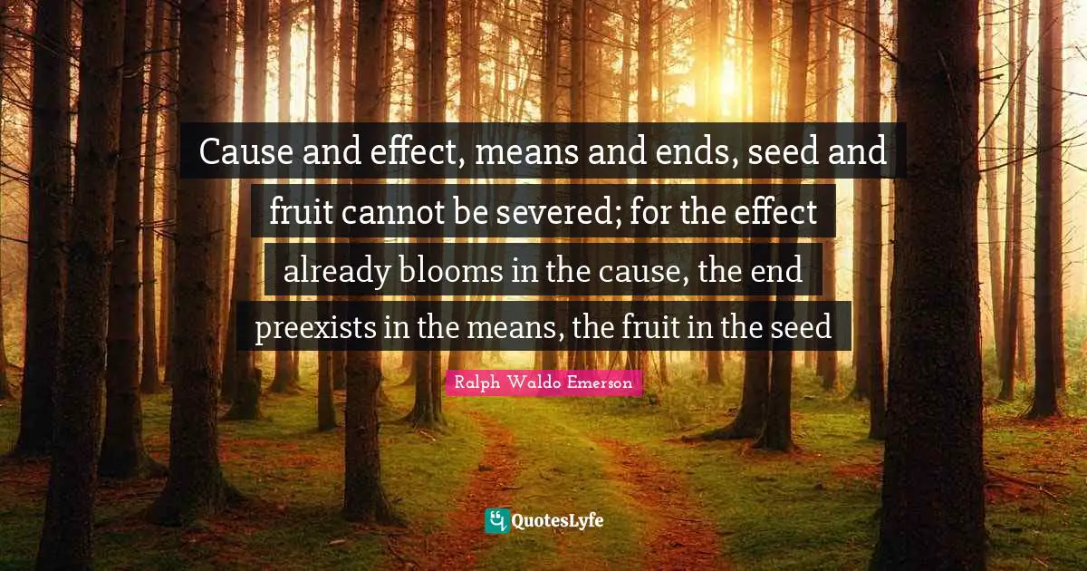 Cause and effect, means and ends, seed and fruit cannot be severed; for the effect already blooms in the cause, the end preexists in the means, the fruit in the seed