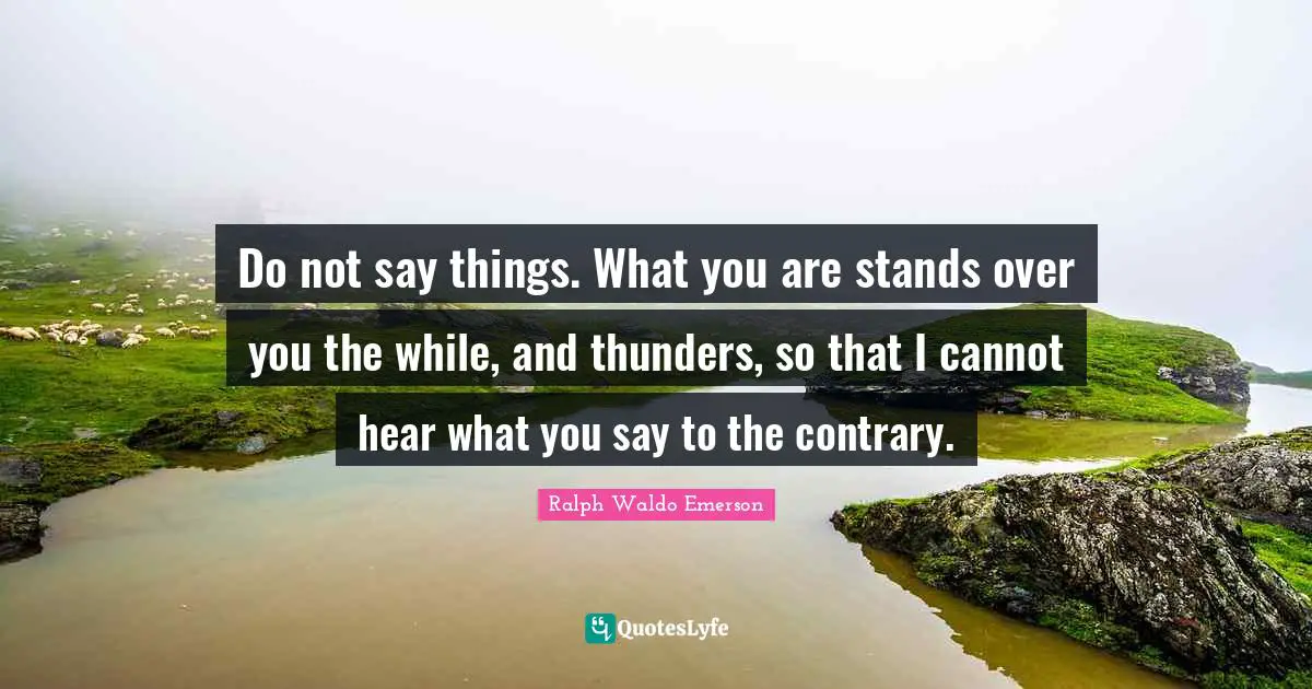 Do not say things. What you are stands over you the while, and thunders, so that I cannot hear what you say to the contrary.