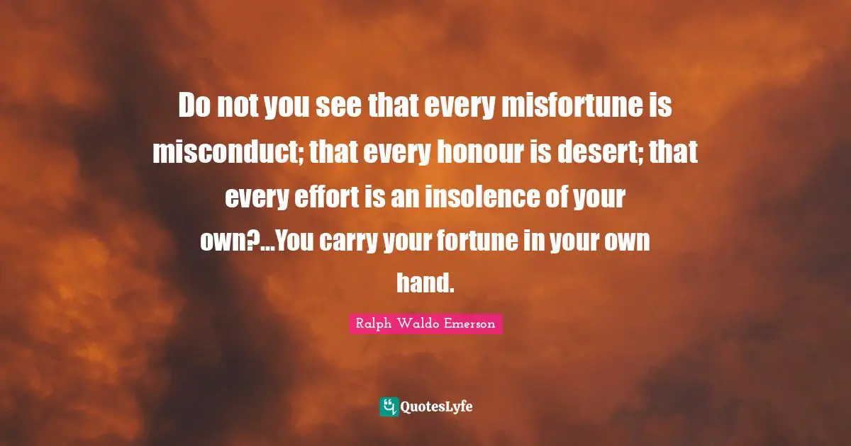Do not you see that every misfortune is misconduct; that every honour is desert; that every effort is an insolence of your own?...You carry your fortune in your own hand.