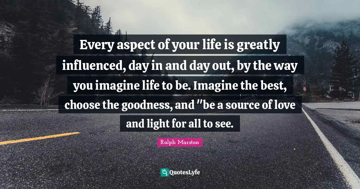 Every aspect of your life is greatly influenced, day in and day out, by the way you imagine life to be. Imagine the best, choose the goodness, and "be a source of love and light for all to see.