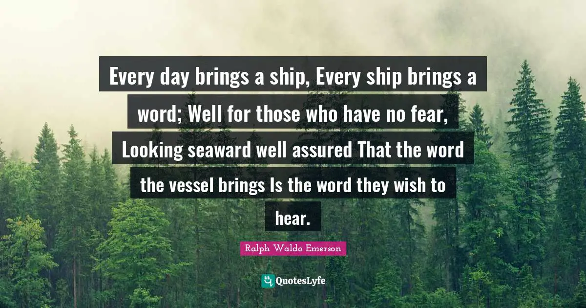Every day brings a ship, Every ship brings a word; Well for those who have no fear, Looking seaward well assured That the word the vessel brings Is the word they wish to hear.