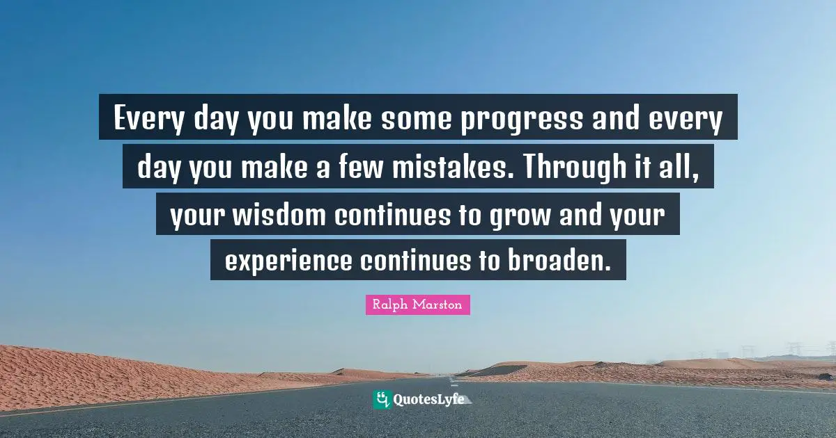 Every day you make some progress and every day you make a few mistakes. Through it all, your wisdom continues to grow and your experience continues to broaden.