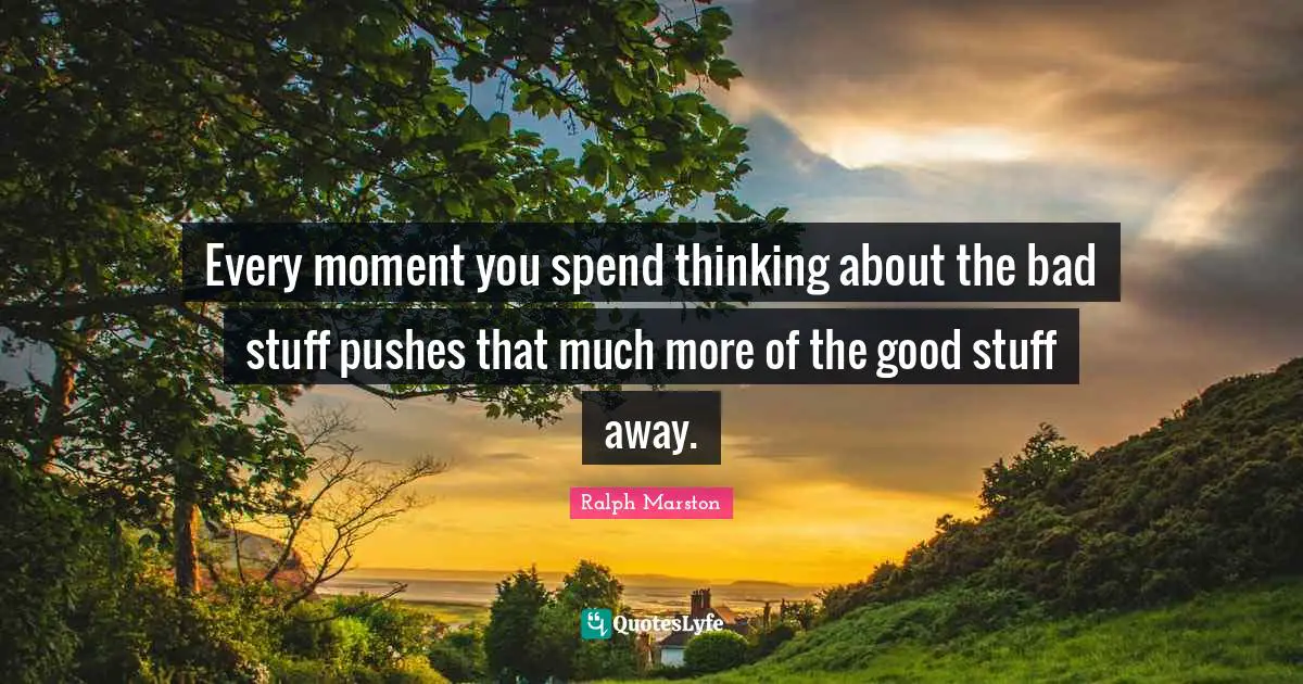 Every moment you spend thinking about the bad stuff pushes that much more of the good stuff away.