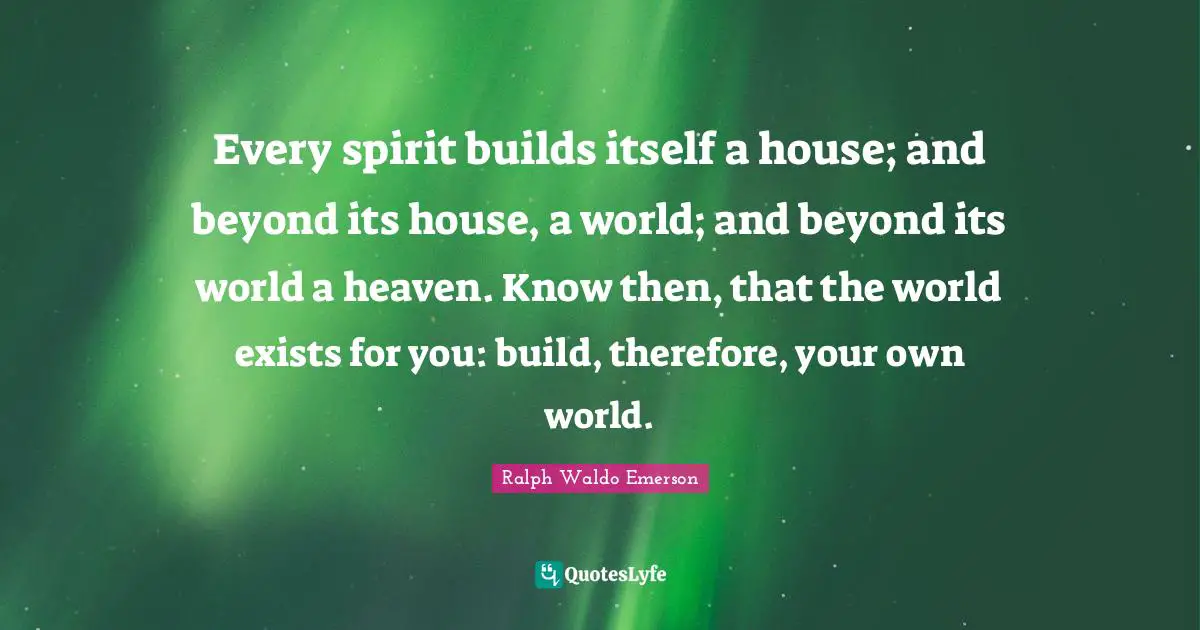 Every spirit builds itself a house; and beyond its house, a world; and beyond its world a heaven. Know then, that the world exists for you: build, therefore, your own world.