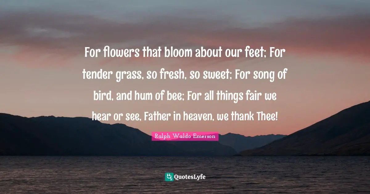 For flowers that bloom about our feet; For tender grass, so fresh, so sweet; For song of bird, and hum of bee; For all things fair we hear or see, Father in heaven, we thank Thee!