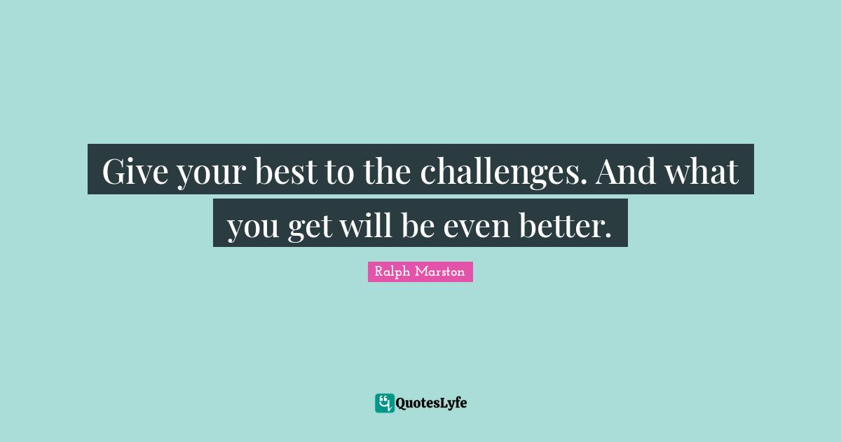 Give your best to the challenges. And what you get will be even better.