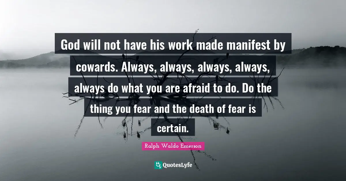 God will not have his work made manifest by cowards. Always, always, always, always, always do what you are afraid to do. Do the thing you fear and the death of fear is certain.