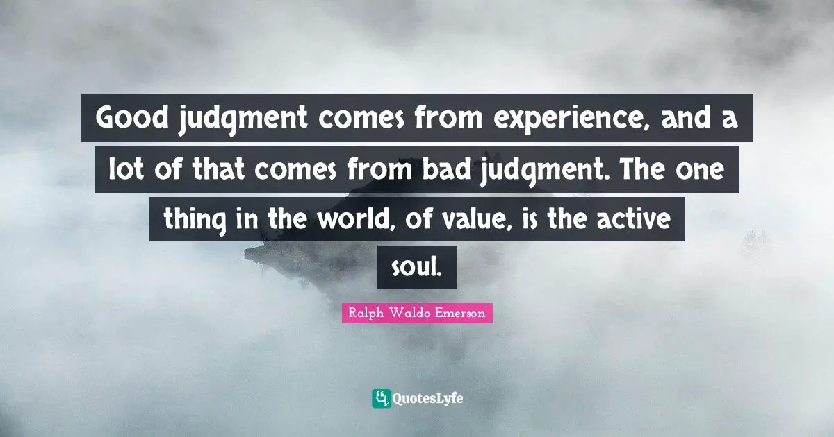Good judgment comes from experience, and a lot of that comes from bad judgment. The one thing in the world, of value, is the active soul.
