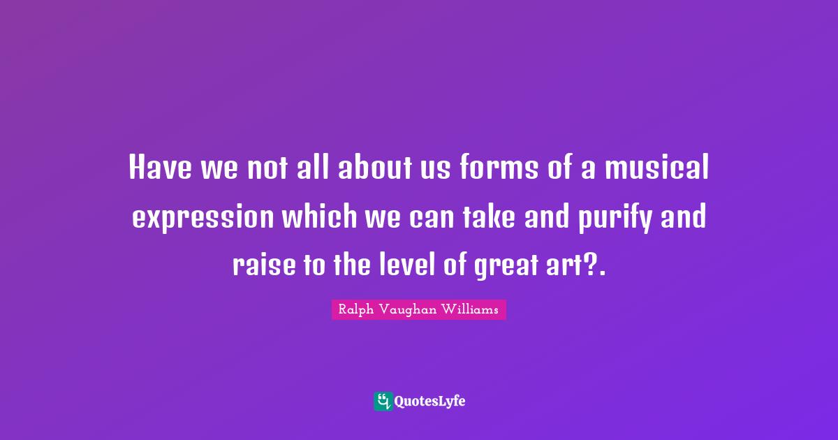 Have we not all about us forms of a musical expression which we can take and purify and raise to the level of great art?.