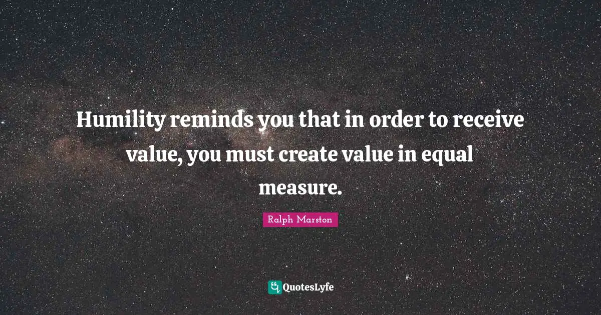 Humility reminds you that in order to receive value, you must create value in equal measure.