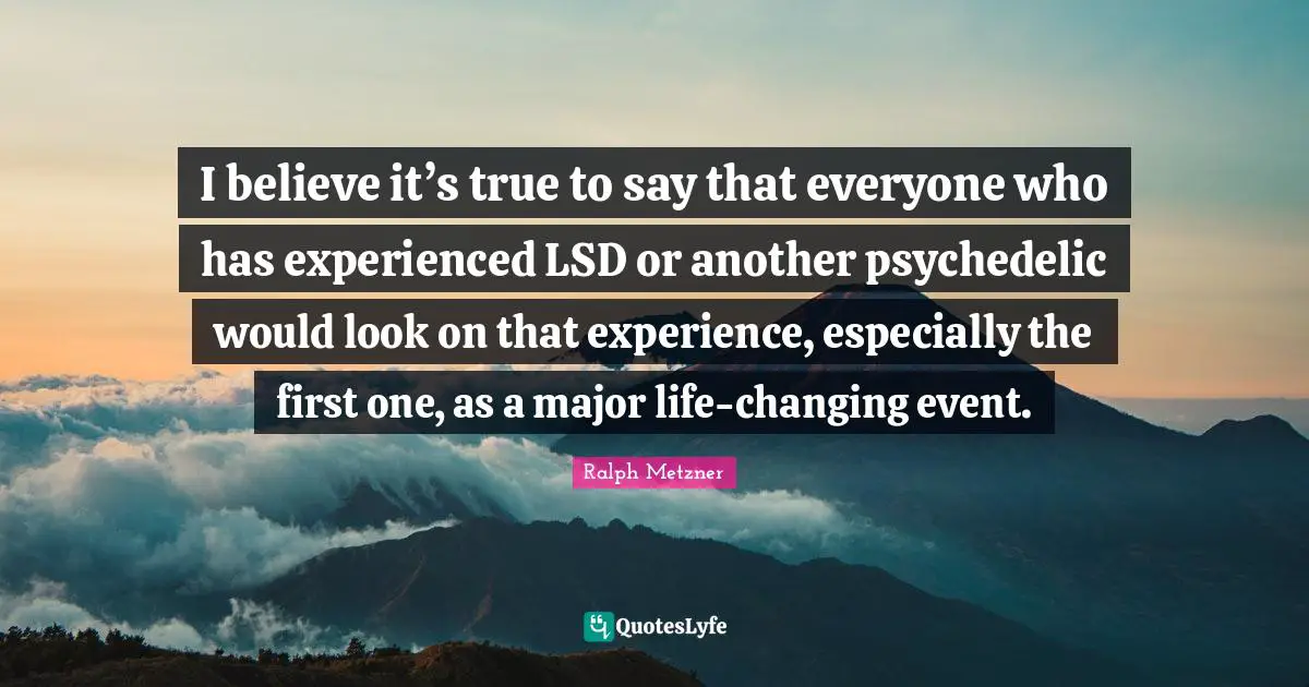 I believe it’s true to say that everyone who has experienced LSD or another psychedelic would look on that experience, especially the first one, as a major life-changing event.