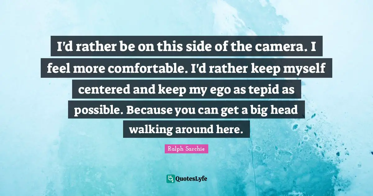 I'd rather be on this side of the camera. I feel more comfortable. I'd rather keep myself centered and keep my ego as tepid as possible. Because you can get a big head walking around here.