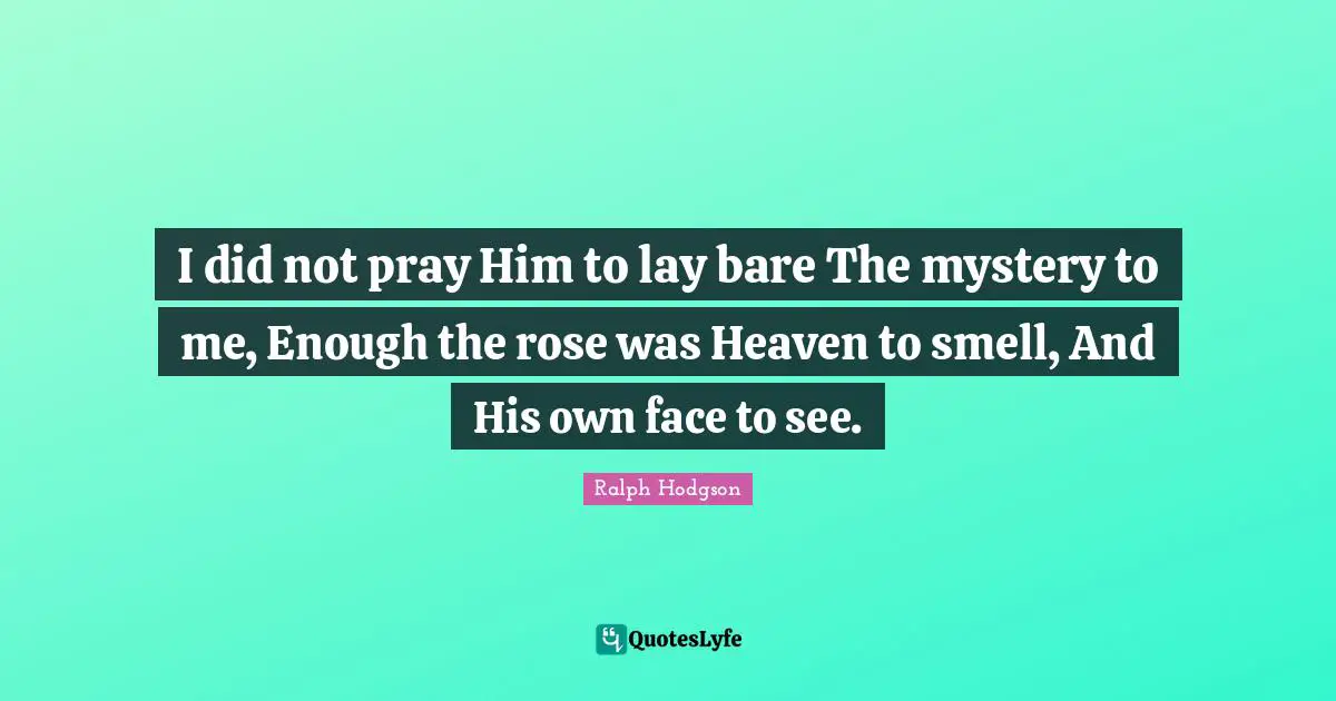 I did not pray Him to lay bare The mystery to me, Enough the rose was Heaven to smell, And His own face to see.