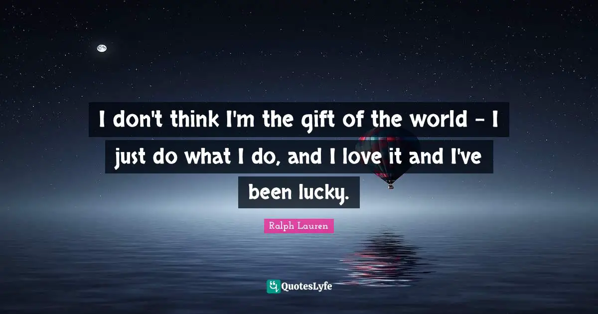 I don't think I'm the gift of the world - I just do what I do, and I love it and I've been lucky.