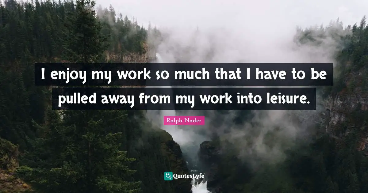 I enjoy my work so much that I have to be pulled away from my work into leisure.