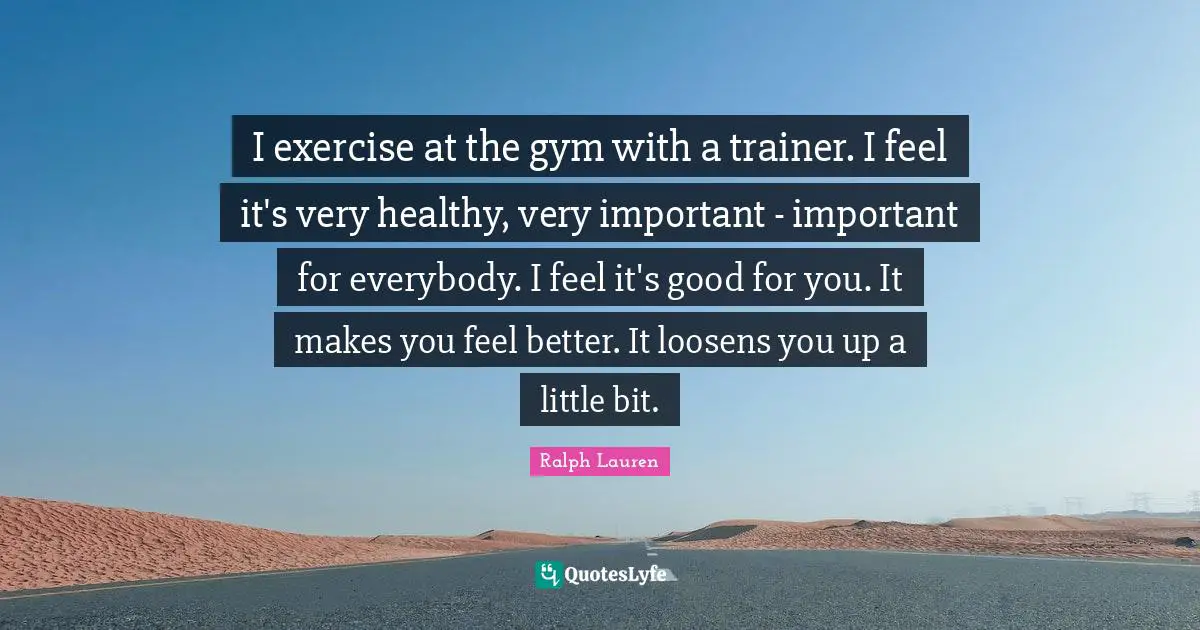 I exercise at the gym with a trainer. I feel it's very healthy, very important - important for everybody. I feel it's good for you. It makes you feel better. It loosens you up a little bit.